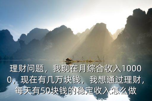 理財(cái)問題，我現(xiàn)在月綜合收入10000，現(xiàn)在有幾萬塊錢，我想通過理財(cái)，每天有50塊錢的穩(wěn)定收入怎么做