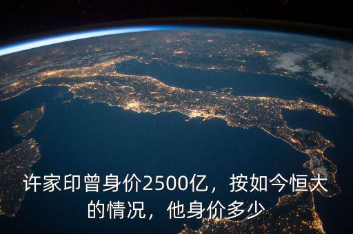 許家印曾身價2500億，按如今恒大的情況，他身價多少