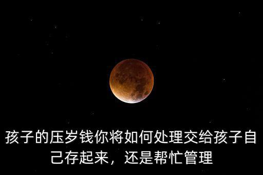 孩子的壓歲錢你將如何處理交給孩子自己存起來，還是幫忙管理