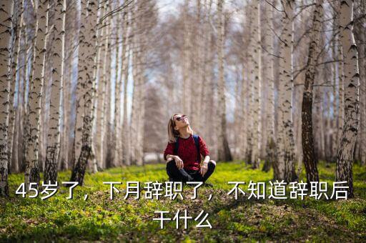 45歲了，下月辭職了，不知道辭職后干什么