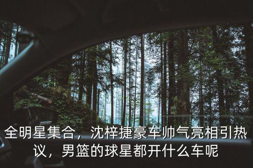 全明星集合，沈梓捷豪車帥氣亮相引熱議，男籃的球星都開什么車呢
