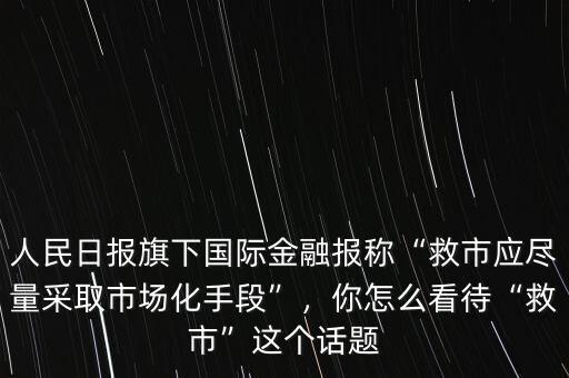 人民日?qǐng)?bào)旗下國(guó)際金融報(bào)稱“救市應(yīng)盡量采取市場(chǎng)化手段”，你怎么看待“救市”這個(gè)話題