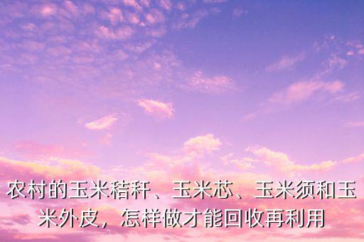農村的玉米秸稈、玉米芯、玉米須和玉米外皮，怎樣做才能回收再利用