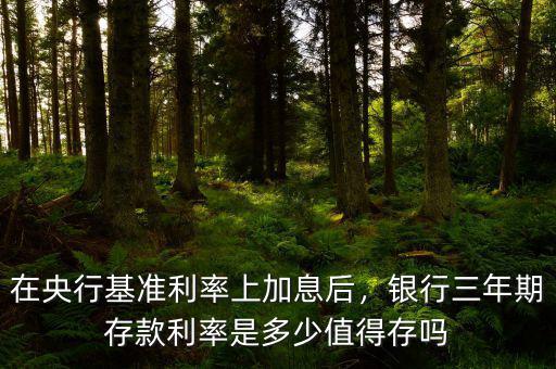 在央行基準利率上加息后，銀行三年期存款利率是多少值得存嗎