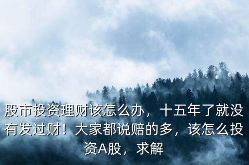 股市投資理財該怎么辦，十五年了就沒有發(fā)過財！大家都說賠的多，該怎么投資A股，求解