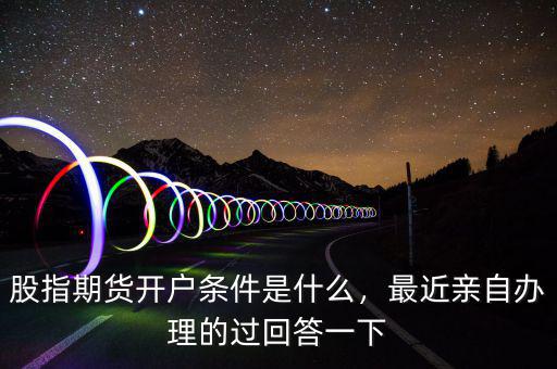 股指期貨開戶條件是什么，最近親自辦理的過(guò)回答一下