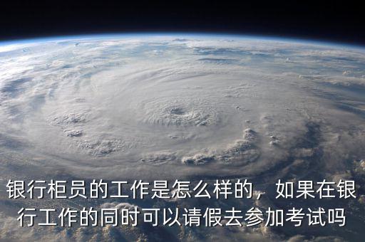銀行柜員的工作是怎么樣的，如果在銀行工作的同時(shí)可以請(qǐng)假去參加考試嗎