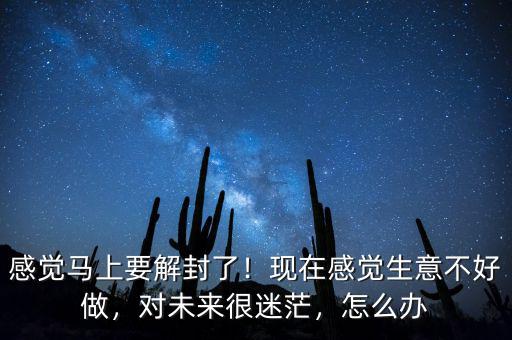 感覺馬上要解封了！現(xiàn)在感覺生意不好做，對未來很迷茫，怎么辦