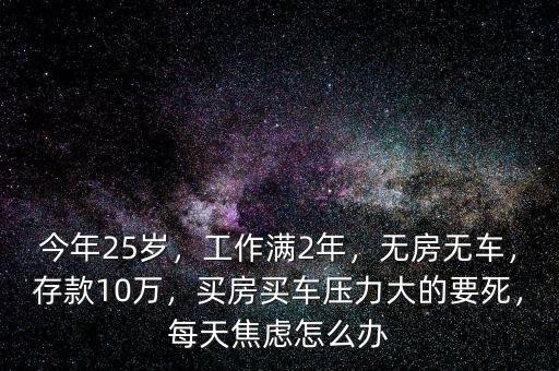 今年25歲，工作滿2年，無房無車，存款10萬，買房買車壓力大的要死，每天焦慮怎么辦