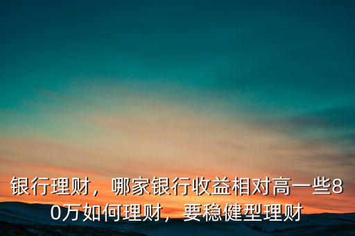 銀行理財，哪家銀行收益相對高一些80萬如何理財，要穩(wěn)健型理財