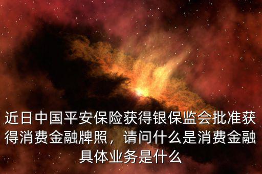 近日中國平安保險獲得銀保監(jiān)會批準(zhǔn)獲得消費(fèi)金融牌照，請問什么是消費(fèi)金融具體業(yè)務(wù)是什么