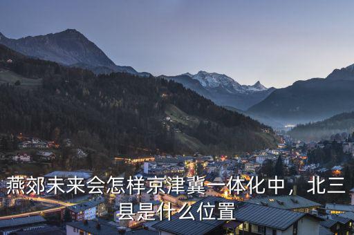 燕郊未來會怎樣京津冀一體化中，北三縣是什么位置