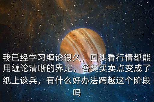 我已經(jīng)學習纏論很久，回頭看行情都能用纏論清晰的界定，各類買賣點變成了紙上談兵，有什么好辦法跨越這個階段嗎
