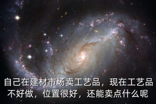 自己在建材市場賣工藝品，現(xiàn)在工藝品不好做，位置很好，還能賣點(diǎn)什么呢