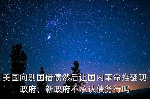美國向別國借債然后讓國內(nèi)革命推翻現(xiàn)政府，新政府不承認(rèn)債務(wù)行嗎