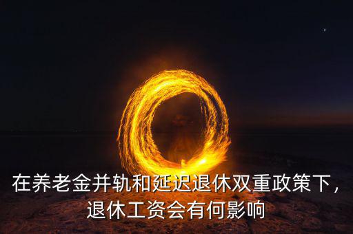 在養(yǎng)老金并軌和延遲退休雙重政策下，退休工資會(huì)有何影響