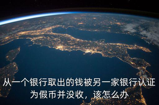 從一個銀行取出的錢被另一家銀行認(rèn)證為假幣并沒收，該怎么辦