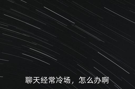 聊天經常冷場，怎么辦啊