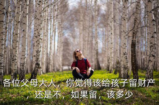 各位父母大人，你覺得該給孩子留財產(chǎn)，還是不，如果留，該多少