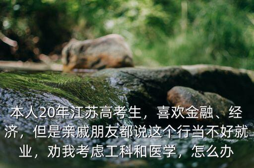 本人20年江蘇高考生，喜歡金融、經(jīng)濟，但是親戚朋友都說這個行當(dāng)不好就業(yè)，勸我考慮工科和醫(yī)學(xué)，怎么辦