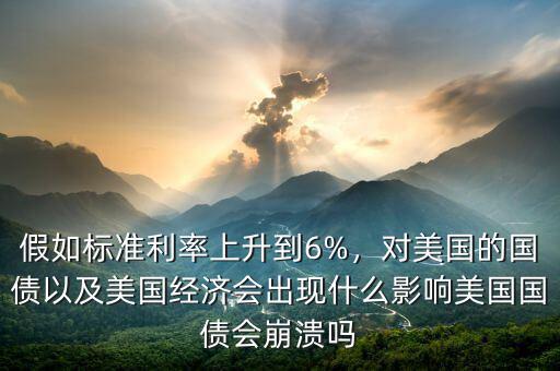假如標(biāo)準(zhǔn)利率上升到6%，對(duì)美國(guó)的國(guó)債以及美國(guó)經(jīng)濟(jì)會(huì)出現(xiàn)什么影響美國(guó)國(guó)債會(huì)崩潰嗎