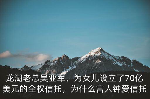 龍湖老總吳亞軍，為女兒設(shè)立了70億美元的全權(quán)信托，為什么富人鐘愛信托