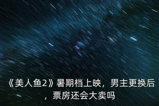 《美人魚(yú)2》暑期檔上映，男主更換后，票房還會(huì)大賣(mài)嗎