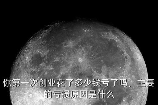 你第一次創(chuàng)業(yè)花了多少錢虧了嗎，主要的虧損原因是什么
