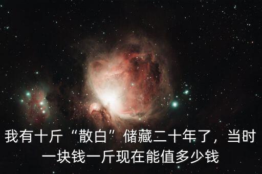 我有十斤“散白”儲(chǔ)藏二十年了，當(dāng)時(shí)一塊錢一斤現(xiàn)在能值多少錢