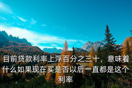 目前貸款利率上浮百分之三十，意味著什么如果現(xiàn)在買是否以后一直都是這個(gè)利率