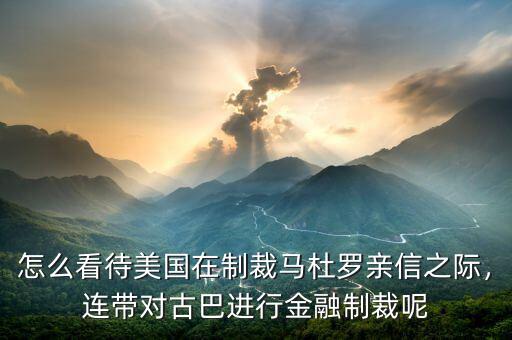 怎么看待美國在制裁馬杜羅親信之際，連帶對古巴進行金融制裁呢