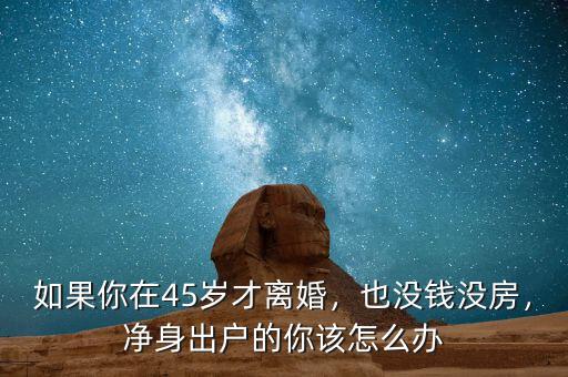 如果你在45歲才離婚，也沒錢沒房，凈身出戶的你該怎么辦