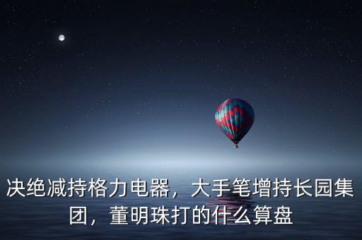 決絕減持格力電器，大手筆增持長(zhǎng)園集團(tuán)，董明珠打的什么算盤