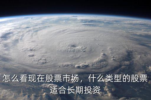 怎么看現(xiàn)在股票市場(chǎng)，什么類型的股票適合長(zhǎng)期投資