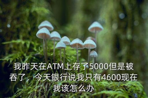 我昨天在ATM上存了5000但是被吞了，今天銀行說我只有4600現(xiàn)在我該怎么辦