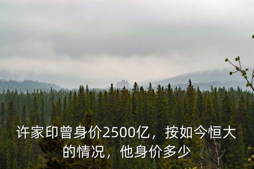 許家印曾身價(jià)2500億，按如今恒大的情況，他身價(jià)多少