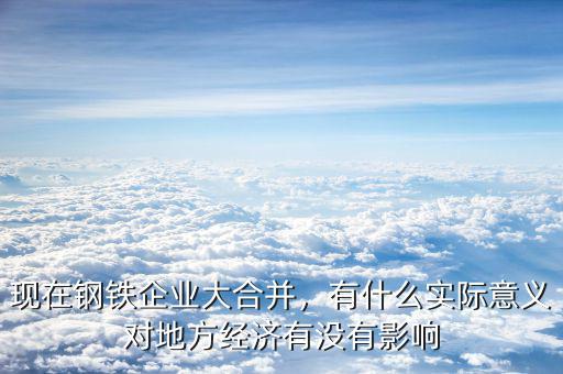 現(xiàn)在鋼鐵企業(yè)大合并，有什么實際意義對地方經(jīng)濟(jì)有沒有影響