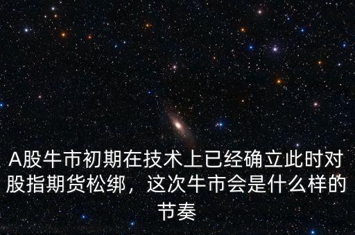 A股牛市初期在技術(shù)上已經(jīng)確立此時對股指期貨松綁，這次牛市會是什么樣的節(jié)奏