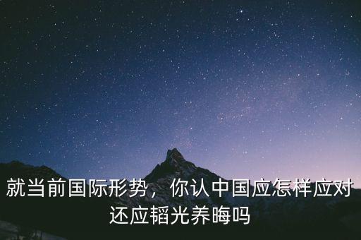 就當前國際形勢，你認中國應(yīng)怎樣應(yīng)對還應(yīng)韜光養(yǎng)晦嗎