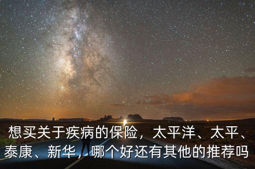 想買關(guān)于疾病的保險，太平洋、太平、泰康、新華，哪個好還有其他的推薦嗎