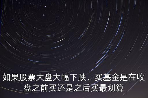 如果股票大盤大幅下跌，買基金是在收盤之前買還是之后買最劃算