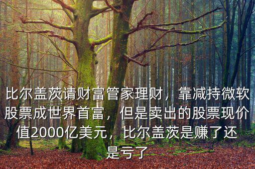 比爾蓋茨請(qǐng)財(cái)富管家理財(cái)，靠減持微軟股票成世界首富，但是賣出的股票現(xiàn)價(jià)值2000億美元，比爾蓋茨是賺了還是虧了