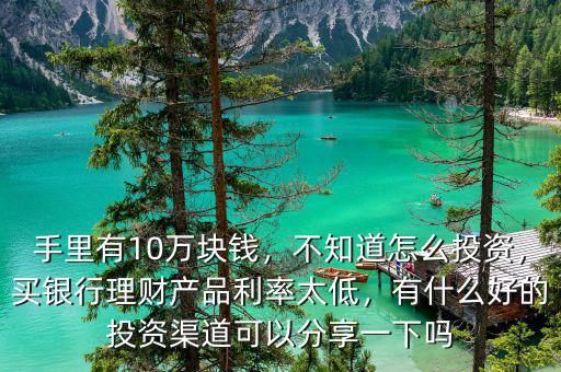手里有10萬塊錢，不知道怎么投資，買銀行理財產品利率太低，有什么好的投資渠道可以分享一下嗎
