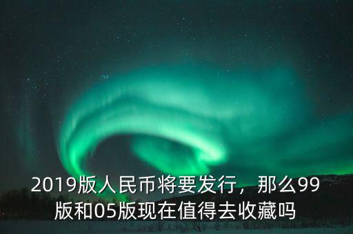 2019版人民幣將要發(fā)行，那么99版和05版現(xiàn)在值得去收藏嗎