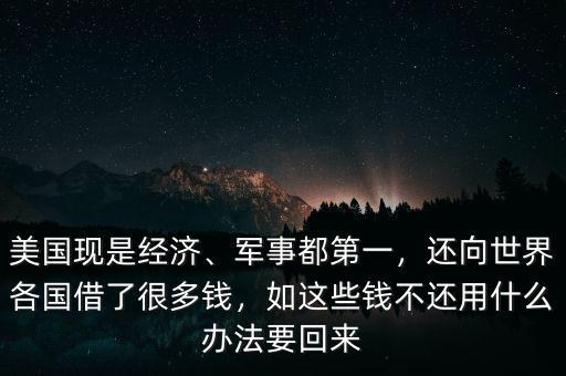 美國現(xiàn)是經(jīng)濟、軍事都第一，還向世界各國借了很多錢，如這些錢不還用什么辦法要回來