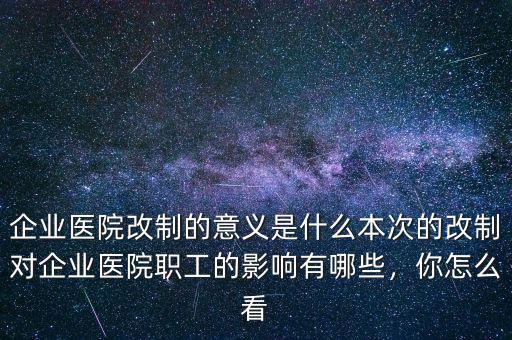 企業(yè)醫(yī)院改制的意義是什么本次的改制對(duì)企業(yè)醫(yī)院職工的影響有哪些，你怎么看