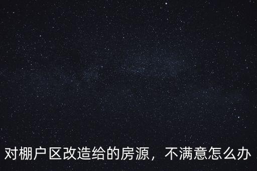 對(duì)棚戶區(qū)改造給的房源，不滿意怎么辦
