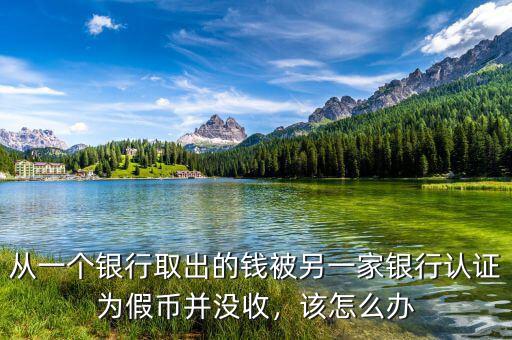 從一個(gè)銀行取出的錢被另一家銀行認(rèn)證為假幣并沒收，該怎么辦