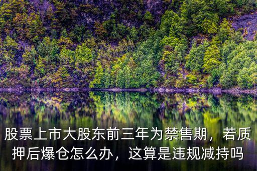 股票上市大股東前三年為禁售期，若質(zhì)押后爆倉怎么辦，這算是違規(guī)減持嗎
