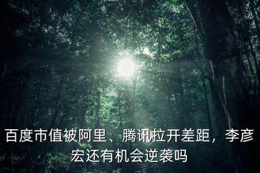 百度市值被阿里、騰訊拉開差距，李彥宏還有機(jī)會(huì)逆襲嗎